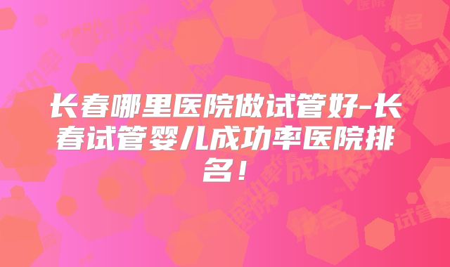 长春哪里医院做试管好-长春试管婴儿成功率医院排名!