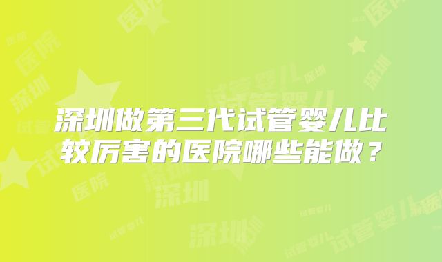 深圳做第三代试管婴儿比较厉害的医院哪些能做？