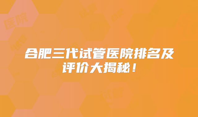 合肥三代试管医院排名及评价大揭秘！