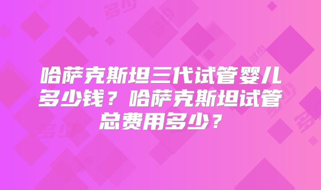 哈萨克斯坦三代试管婴儿多少钱？哈萨克斯坦试管总费用多少？