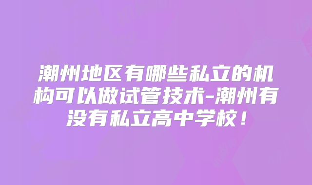 潮州地区有哪些私立的机构可以做试管技术-潮州有没有私立高中学校！