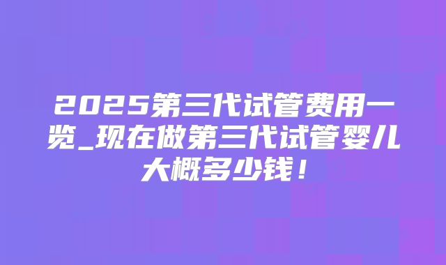 2025第三代试管费用一览_现在做第三代试管婴儿大概多少钱!