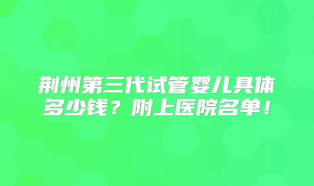 荆州第三代试管婴儿具体多少钱？附上医院名单！