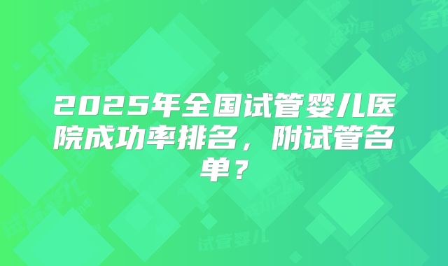 2025年全国试管婴儿医院成功率排名，附试管名单？