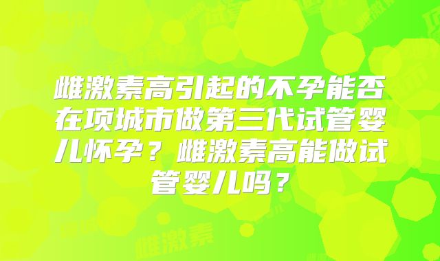 雌激素高引起的不孕能否在项城市做第三代试管婴儿怀孕？雌激素高能做试管婴儿吗？