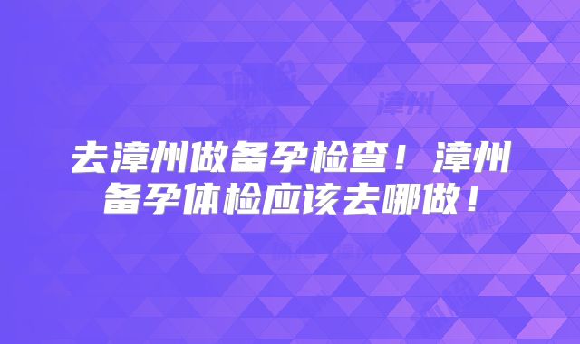 去漳州做备孕检查！漳州备孕体检应该去哪做！