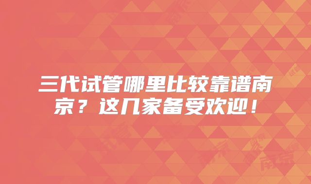 三代试管哪里比较靠谱南京？这几家备受欢迎！