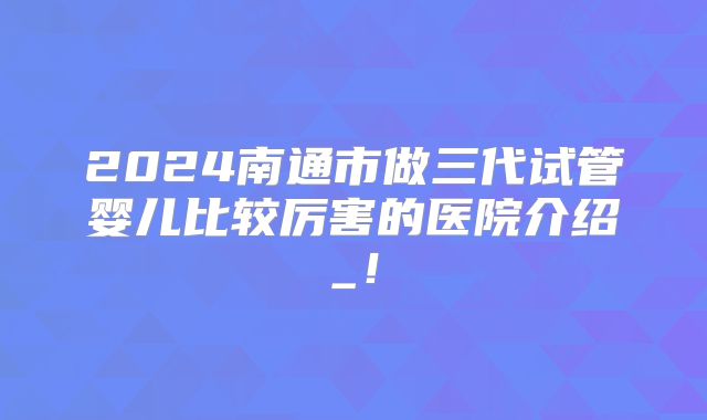 2024南通市做三代试管婴儿比较厉害的医院介绍_!