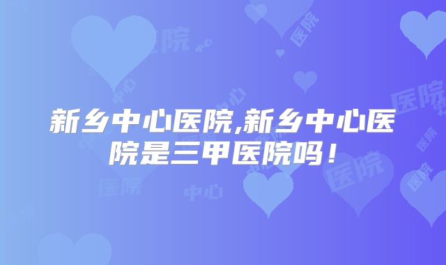 新乡中心医院,新乡中心医院是三甲医院吗!
