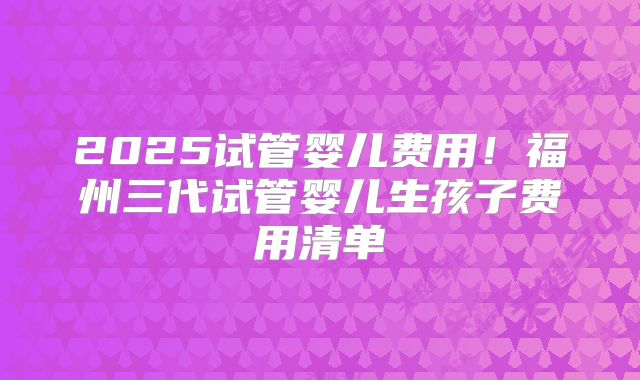 2025试管婴儿费用！福州三代试管婴儿生孩子费用清单