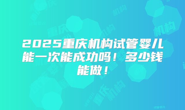 2025重庆机构试管婴儿能一次能成功吗!多少钱能做!