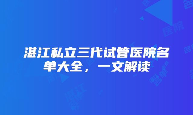 湛江私立三代试管医院名单大全,一文解读
