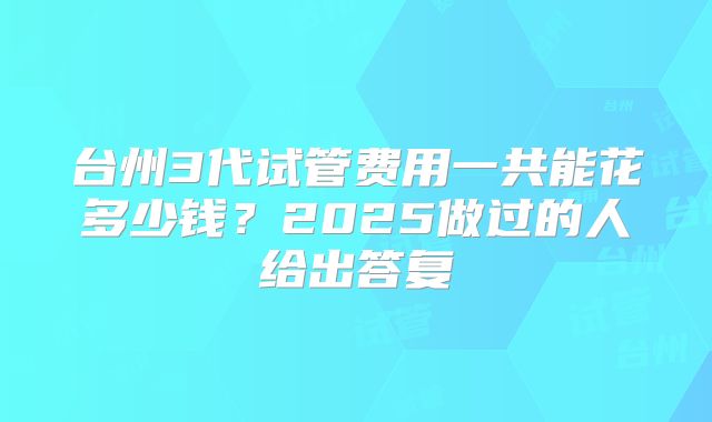 台州3代试管费用一共能花多少钱？2025做过的人给出答复