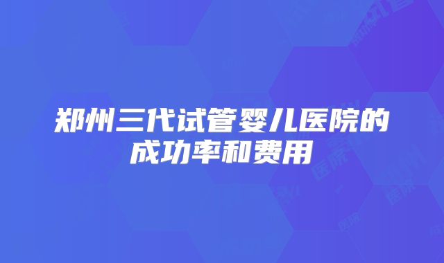 郑州三代试管婴儿医院的成功率和费用