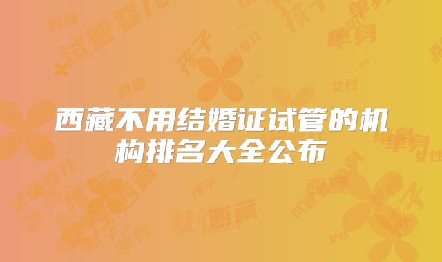 西藏不用结婚证试管的机构排名大全公布