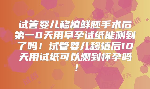 试管婴儿移植鲜胚手术后第一0天用早孕试纸能测到了吗！试管婴儿移植后10天用试纸可以测到怀孕吗！