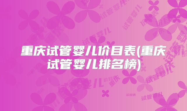 重庆试管婴儿价目表(重庆试管婴儿排名榜)