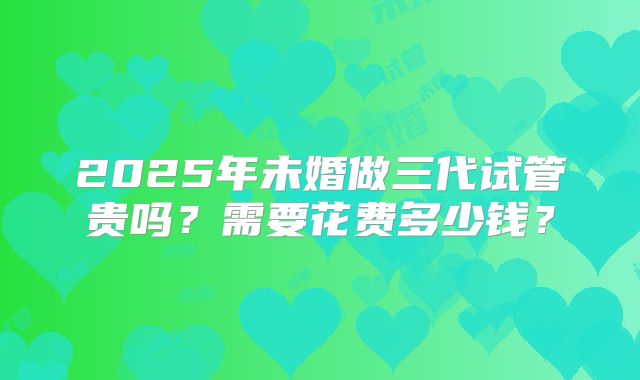 2025年未婚做三代试管贵吗？需要花费多少钱？