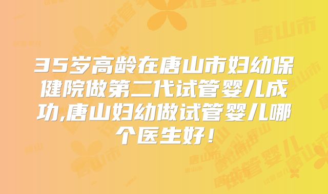 35岁高龄在唐山市妇幼保健院做第二代试管婴儿成功,唐山妇幼做试管婴儿哪个医生好！