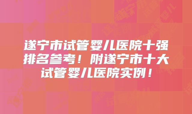 遂宁市试管婴儿医院十强排名参考!附遂宁市十大试管婴儿医院实例!