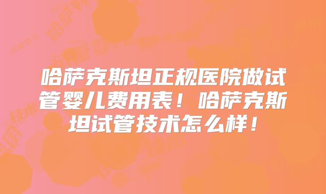 哈萨克斯坦正规医院做试管婴儿费用表！哈萨克斯坦试管技术怎么样！