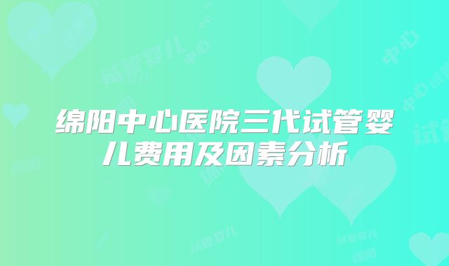 绵阳中心医院三代试管婴儿费用及因素分析