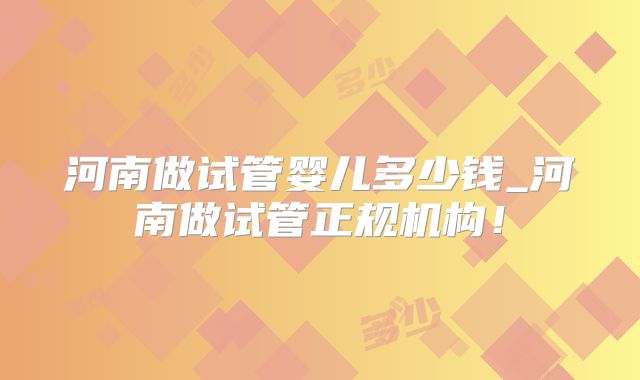 河南做试管婴儿多少钱_河南做试管正规机构!