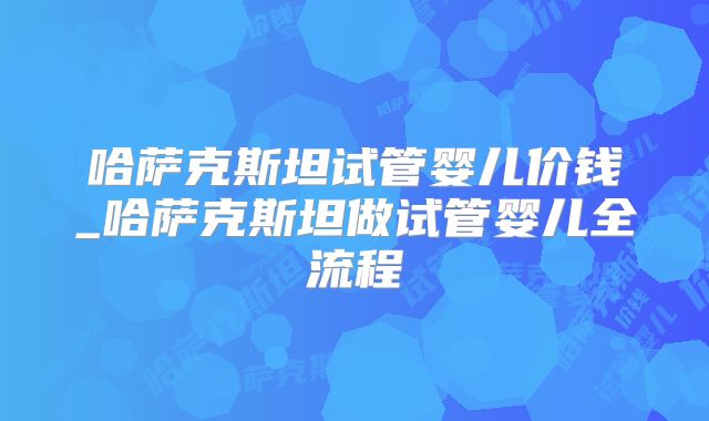 哈萨克斯坦试管婴儿价钱_哈萨克斯坦做试管婴儿全流程