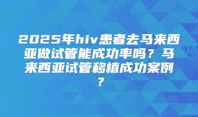 2025年hiv患者去马来西亚做试管能成功率吗?马来西亚试管移植成功案例?