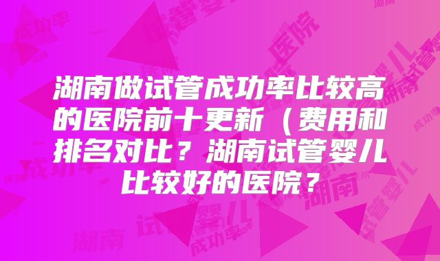 湖南做试管成功率比较高的医院前十更新（费用和排名对比？湖南试管婴儿比较好的医院？