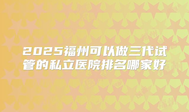 2025福州可以做三代试管的私立医院排名哪家好
