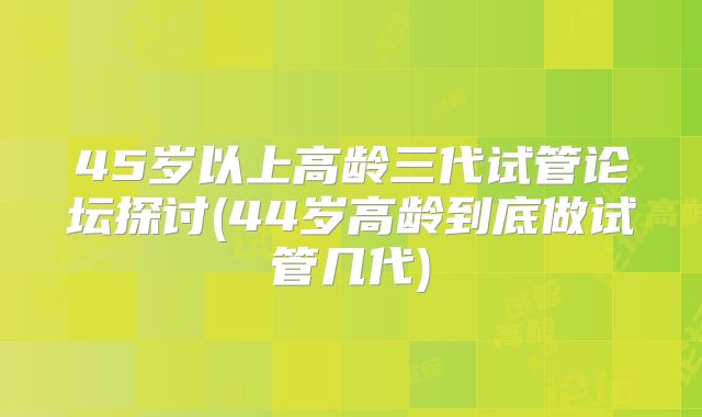 45岁以上高龄三代试管论坛探讨(44岁高龄到底做试管几代)