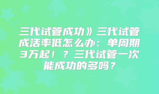 三代试管成功》三代试管成活率低怎么办:单周期3万起!?三代试管一次能成功的多吗?
