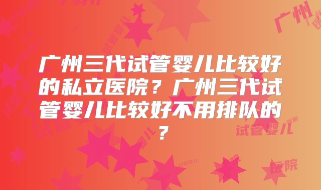 广州三代试管婴儿比较好的私立医院？广州三代试管婴儿比较好不用排队的？