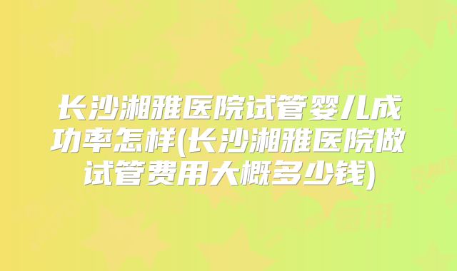 长沙湘雅医院试管婴儿成功率怎样(长沙湘雅医院做试管费用大概多少钱)