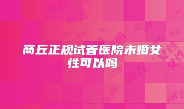 商丘正规试管医院未婚女性可以吗
