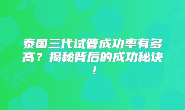泰国三代试管成功率有多高?揭秘背后的成功秘诀!
