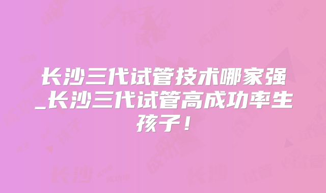 长沙三代试管技术哪家强_长沙三代试管高成功率生孩子！