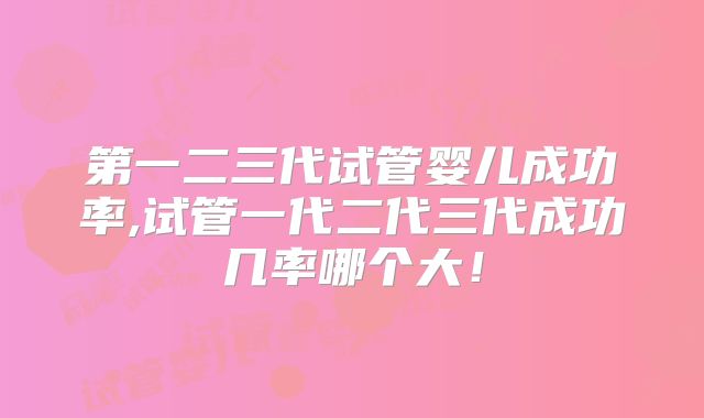 第一二三代试管婴儿成功率,试管一代二代三代成功几率哪个大！
