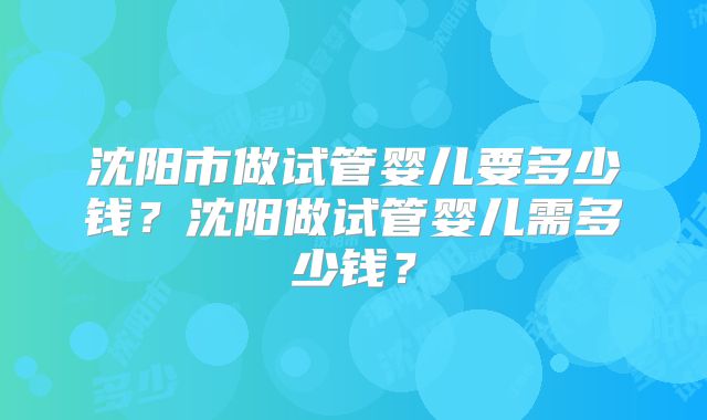 沈阳市做试管婴儿要多少钱？沈阳做试管婴儿需多少钱？