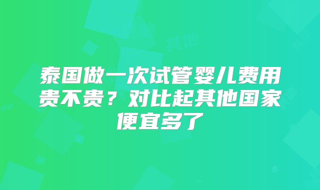 泰国做一次试管婴儿费用贵不贵？对比起其他国家便宜多了