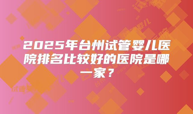 2025年台州试管婴儿医院排名比较好的医院是哪一家?