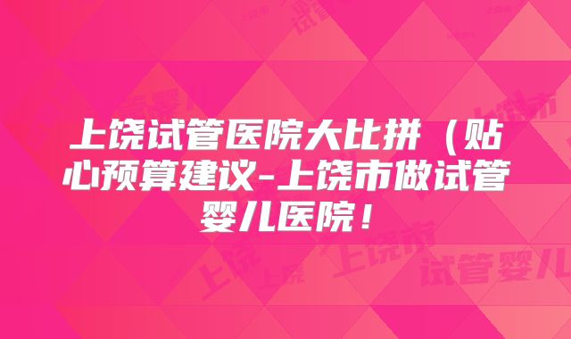 上饶试管医院大比拼（贴心预算建议-上饶市做试管婴儿医院！
