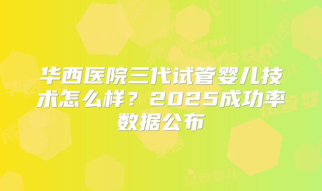 华西医院三代试管婴儿技术怎么样?2025成功率数据公布