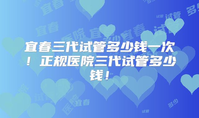 宜春三代试管多少钱一次！正规医院三代试管多少钱！