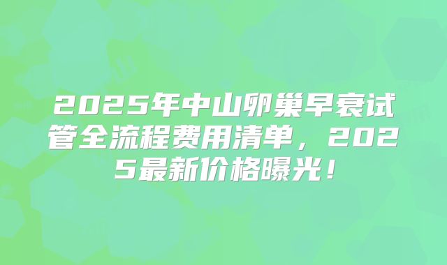 2025年中山卵巢早衰试管全流程费用清单，2025最新价格曝光！