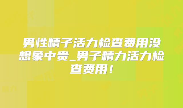 男性精子活力检查费用没想象中贵_男子精力活力检查费用!