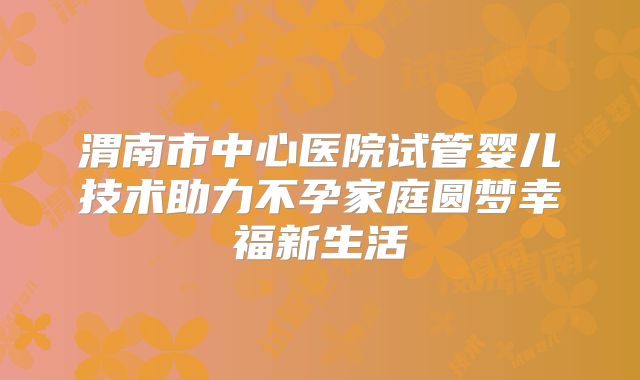 渭南市中心医院试管婴儿技术助力不孕家庭圆梦幸福新生活