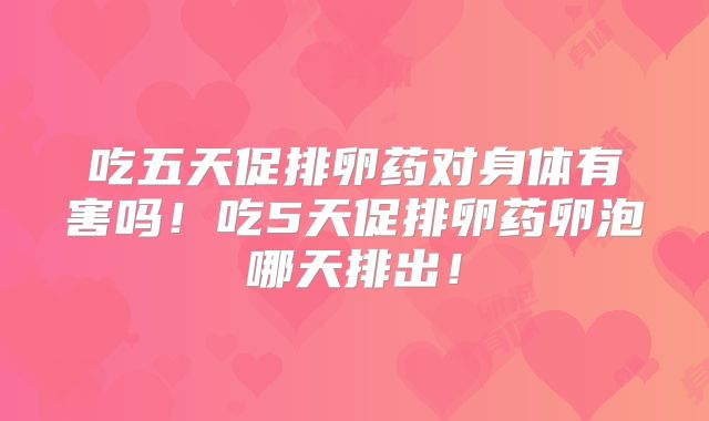 吃五天促排卵药对身体有害吗!吃5天促排卵药卵泡哪天排出!