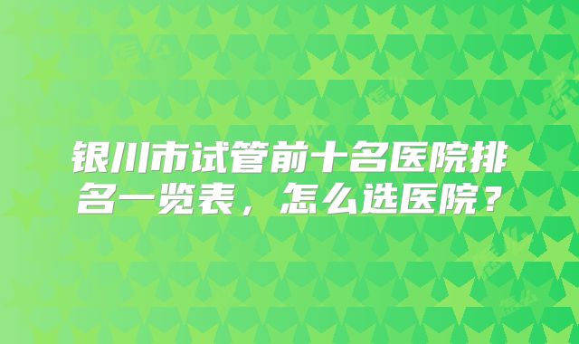 银川市试管前十名医院排名一览表，怎么选医院？